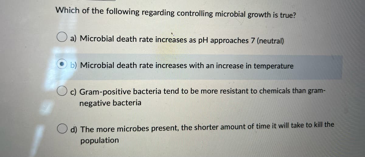 Which of the following regarding controlling microbial growth is true?
a) Microbial death rate increases as pH approaches 7 (neutral)
b) Microbial death rate increases with an increase in temperature
c) Gram-positive bacteria tend to be more resistant to chemicals than gram-
negative bacteria
d) The more microbes present, the shorter amount of time it will take to kill the
population