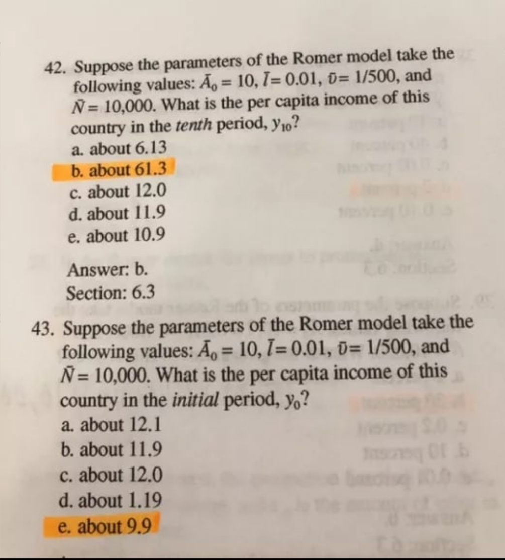 42. Suppose the parameters of the Romer model take the
following values: A = 10, 7= 0.01, 0= 1/500, and
N= 10,000. What is the per capita income of this
country in the tenth period, y10?
a. about 6.13
b. about 61.3
c. about 12.0
d. about 11.9
e. about 10.9
Answer: b.
Section: 6.3
43. Suppose the parameters of the Romer model take the
following values: A = 10, 7= 0.01, 0= 1/500, and
Ñ= 10,000. What is the per capita income of this
country in the initial period, yo?
a. about 12.1
b. about 11.9
c. about 12.0
d. about 1.19
e. about 9.9
0.0