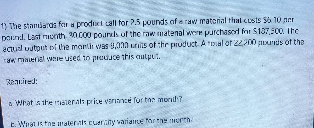 1) The standards for a product call for 2.5 pounds of a raw material that costs $6.10 per
pound. Last month, 30,000 pounds of the raw material were purchased for $187,500. The
actual output of the month was 9,000 units of the product. A total of 22,200 pounds of the
raw material were used to produce this output.
Required:
a. What is the materials price variance for the month?
b. What is the materials quantity variance for the month?