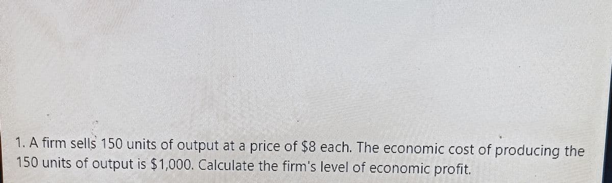 1. A firm sells 150 units of output at a price of $8 each. The economic cost of producing the
150 units of output is $1,000. Calculate the firm's level of economic profit.
