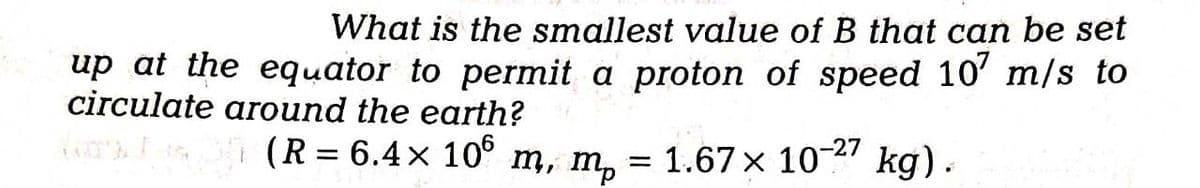 What is the smallest value of B that can be set
up at the equator to permit a proton of speed 107 m/s to
circulate around the earth?
(R = 6.4× 106 m, m₂ = 1.67 × 10-27 kg).
mp