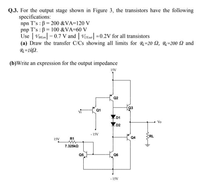 Q.3. For the output stage shown in Figure 3, the transistors have the following
specifications:
npn T's : B = 200 &VA=120 V
pnp T's : B = 100 &VA=60 V
Use | Votem = 0.7 V and | VoEsat| =0.2V for all transistors
(a) Draw the transfer C/Cs showing all limits for R=20 2, R=200 2 and
R=1k2.
(b)Write an expression for the output impedance
15V
Q2
Q1
D1
Vo
D2
- 15V
RL
ISV
R1
7.325ka
Q5
Q6
- ISV
