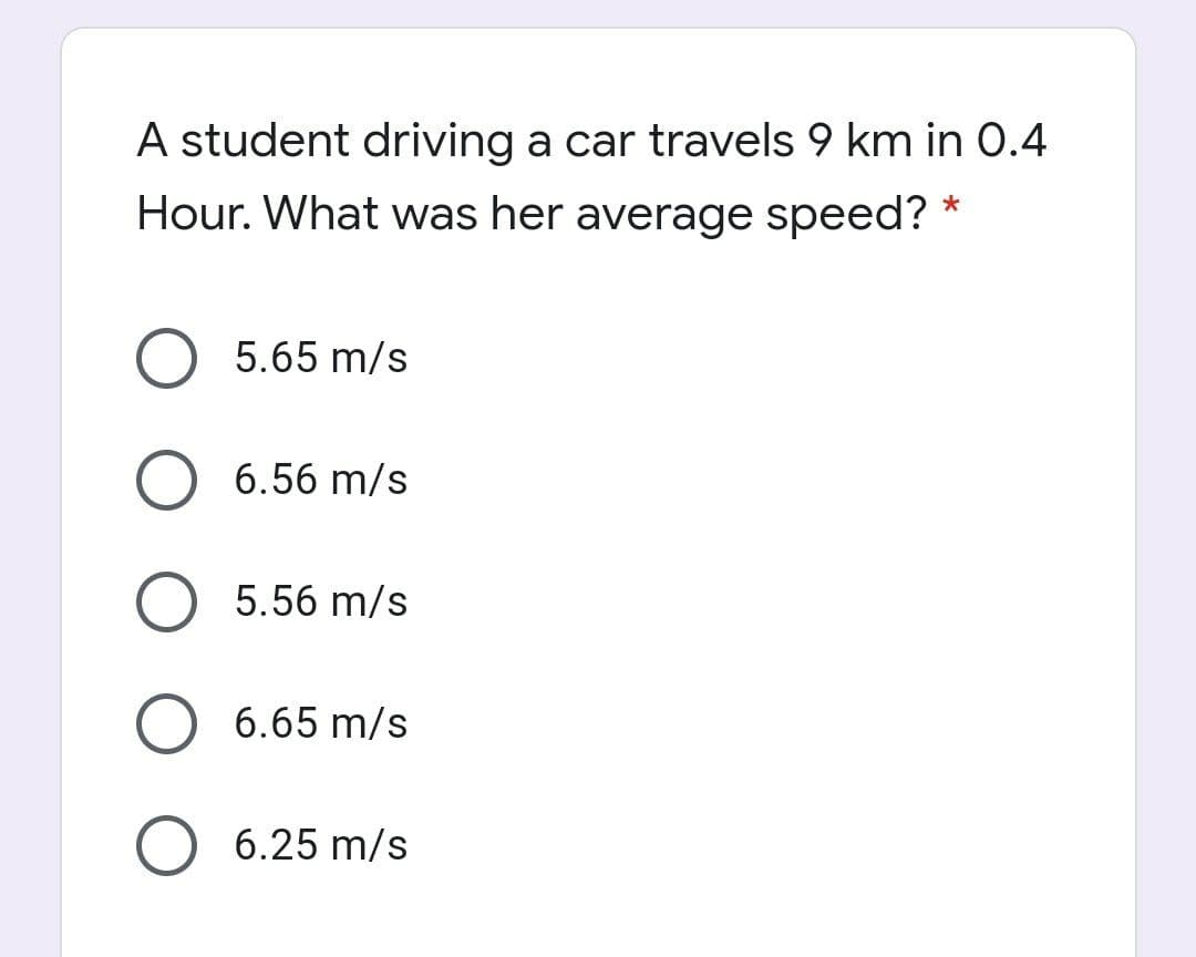A student driving a car travels 9 km in 0.4
Hour. What was her average speed? *
5.65 m/s
6.56 m/s
5.56 m/s
6.65 m/s
6.25 m/s
