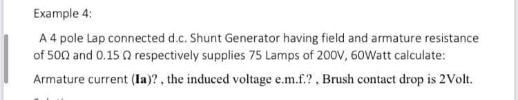 Example 4:
A 4 pole Lap connected d.c. Shunt Generator having field and armature resistance
of 500 and 0.15 Q respectively supplies 75 Lamps of 20ov, 60Watt calculate:
Armature current (Ia)? , the induced voltage e.m.f.? , Brush contact drop is 2Volt.
