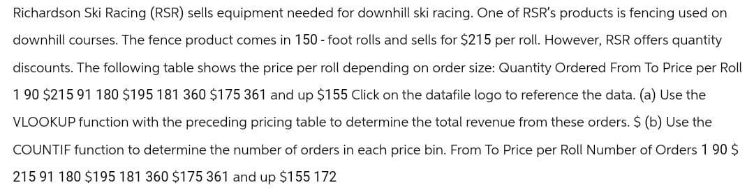 Richardson Ski Racing (RSR) sells equipment needed for downhill ski racing. One of RSR's products is fencing used on
downhill courses. The fence product comes in 150-foot rolls and sells for $215 per roll. However, RSR offers quantity
discounts. The following table shows the price per roll depending on order size: Quantity Ordered From To Price per Roll
1 90 $215 91 180 $195 181 360 $175 361 and up $155 Click on the datafile logo to reference the data. (a) Use the
VLOOKUP function with the preceding pricing table to determine the total revenue from these orders. $ (b) Use the
COUNTIF function to determine the number of orders in each price bin. From To Price per Roll Number of Orders 190 $
215 91 180 $195 181 360 $175 361 and up $155 172