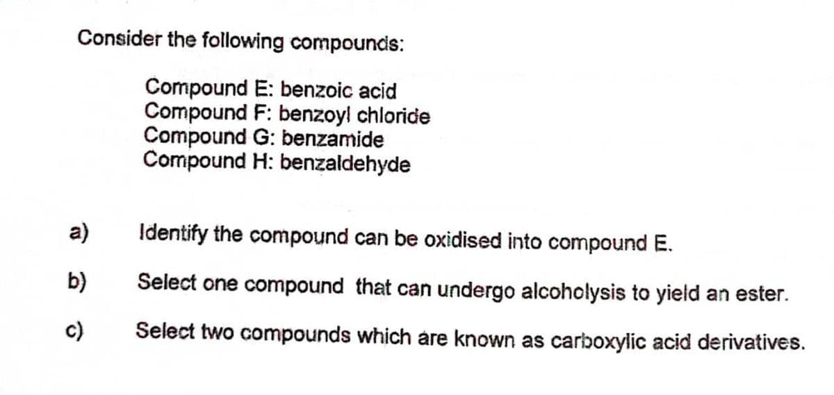 Consider the following compounds:
Compound E: benzoic acid
Compound F: benzoyl chloride
Compound G: benzamide
Compound H: benzaldehyde
a)
Identify the compound can be oxidised into compound E.
b)
Select one compound that can undergo alcoholysis to yield an ester.
c)
Select two compounds which áre known as carboxylic acid derivatives.

