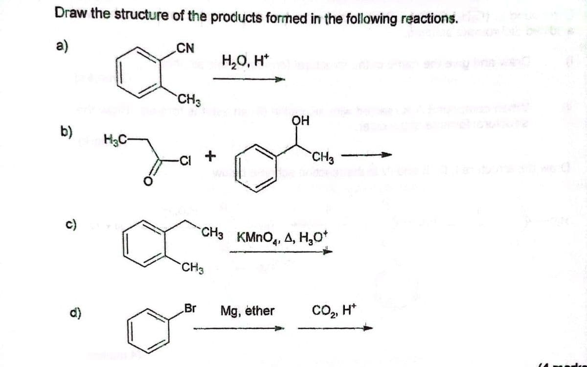 Draw the structure of the products formed in the following reactions.
a)
CN
H,0, H*
CH3
он
b)
H3C-
-CI +
CH3
c)
CH3 KMNO4, A, H,O"
CH3
d)
Br
Mg, éther
CO, H*
