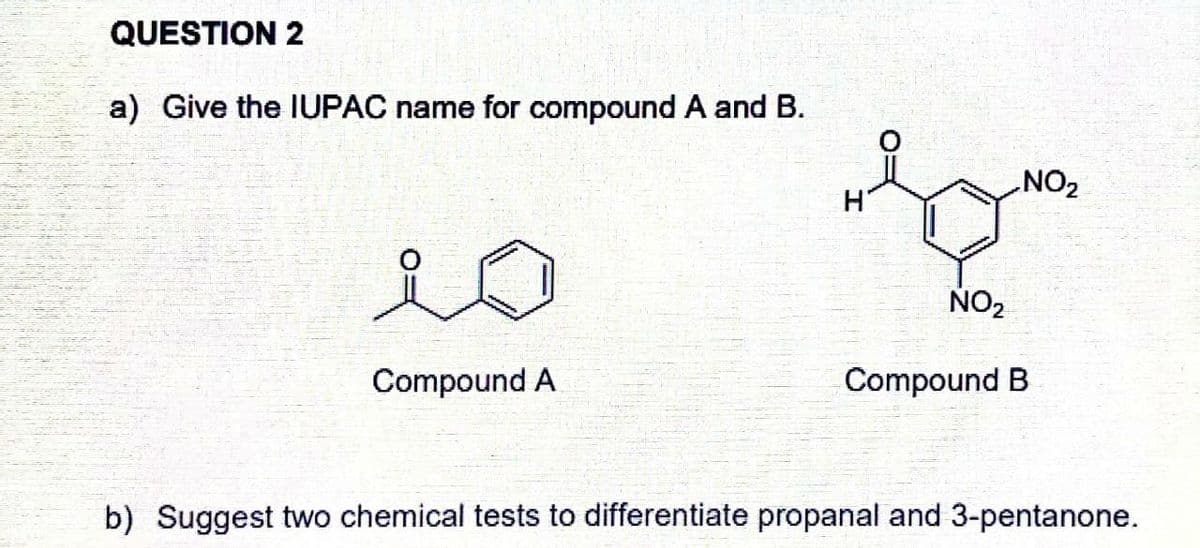 QUESTION 2
a) Give the IUPAC name for compound A and B.
NO2
H'
NO2
Compound A
Compound B
b) Suggest two chemical tests to differentiate propanal and 3-pentanone.
