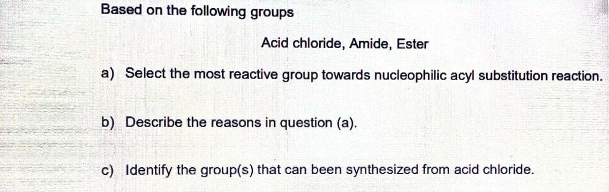 Based on the following groups
Acid chloride, Amide, Ester
a) Select the most reactive group towards nucleophilic acyl substitution reaction.
b) Describe the reasons in question (a).
c) Identify the group(s) that can been synthesized from acid chloride.
