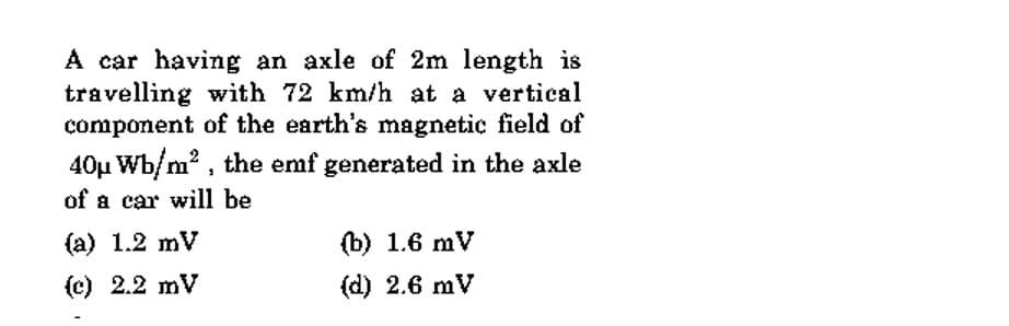 A car having an axle of 2m length is
travelling with 72 km/h at a vertical
component of the earth's magnetic field of
40µ Wb/m? , the emf generated in the axle
of a car will be
(a) 1.2 mV
(b) 1.6 mV
(c) 2.2 mV
(d) 2.6 mV
