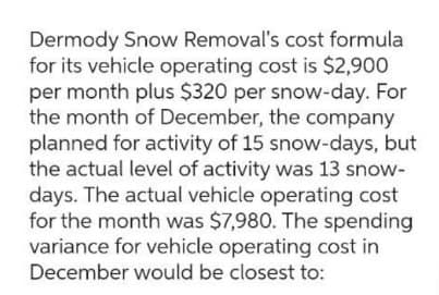 Dermody Snow Removal's cost formula
for its vehicle operating cost is $2,900
per month plus $320 per snow-day. For
the month of December, the company
planned for activity of 15 snow-days, but
the actual level of activity was 13 snow-
days. The actual vehicle operating cost
for the month was $7,980. The spending
variance for vehicle operating cost in
December would be closest to: