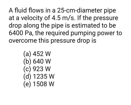 A fluid flows in a 25-cm-diameter pipe
at a velocity of 4.5 m/s. If the pressure
drop along the pipe is estimated to be
6400 Pa, the required pumping power to
overcome this pressure drop is
(a) 452 W
(b) 640 W
(c) 923 W
(d) 1235 W
(e) 1508 W