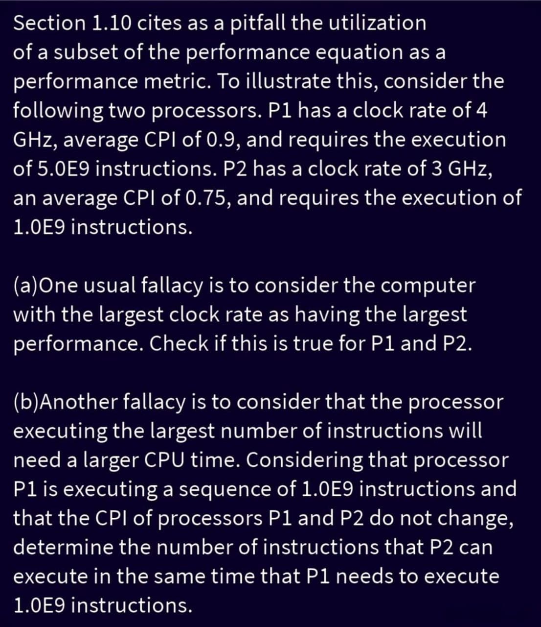 Section 1.10 cites as a pitfall the utilization
of a subset of the performance equation as a
performance metric. To illustrate this, consider the
following two processors. P1 has a clock rate of 4
GHz, average CPI of 0.9, and requires the execution
of 5.0E9 instructions. P2 has a clock rate of 3 GHz,
an average CPI of 0.75, and requires the execution of
1.0E9 instructions.
(a)One usual fallacy is to consider the computer
with the largest clock rate as having the largest
performance. Check if this is true for P1 and P2.
(b)Another fallacy is to consider that the processor
executing the largest number of instructions will
need a larger CPU time. Considering that processor
P1 is executing a sequence of 1.0E9 instructions and
that the CPI of processors P1 and P2 do not change,
determine the number of instructions that P2 can
execute in the same time that P1 needs to execute
1.0E9 instructions.