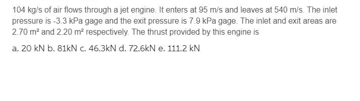 104 kg/s of air flows through a jet engine. It enters at 95 m/s and leaves at 540 m/s. The inlet
pressure is -3.3 kPa gage and the exit pressure is 7.9 kPa gage. The inlet and exit areas are
2.70 m² and 2.20 m² respectively. The thrust provided by this engine is
a. 20 kN b. 81kN c. 46.3kN d. 72.6kN e. 111.2 kN