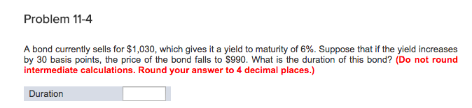 Problem 11-4
A bond currently sells for $1,030, which gives it a yield to maturity of 6%. Suppose that if the yield increases
by 30 basis points, the price of the bond falls to $990. What is the duration of this bond? (Do not round
intermediate calculations. Round your answer to 4 decimal places.)
Duration