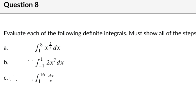 Question 8
Evaluate each of the following definite integrals. Must show all of the steps
а.
x3 dx
L 2x'dx
16 dx
C...
b.
