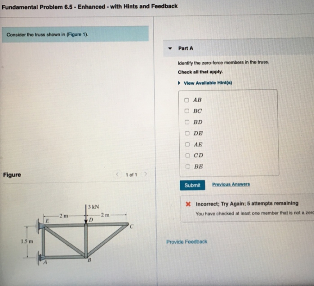Fundamental Problem 6.5 - Enhanced - with Hints and Feedback
Consider the truss shown in (Figure 1).
Part A
Identify the zero-force members in the truss.
Check all that apply.
• Vlew Available Hint(s)
O AB
O BC
O BD
O DE
O AE
O CD
BE
Figure
< 1 of 1
Submit
Previous Answers
3 kN
X Incorrect; Try Again; 5 attempts remaining
-2 m
2m
You have checked at least one member that is not a zerc
1.5 m
Provide Feedback
