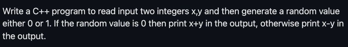 Write a C++ program to read input two integers x,y and then generate a random value
either 0 or 1. If the random value is 0 then print x+y in the output, otherwise print x-y in
the output.
