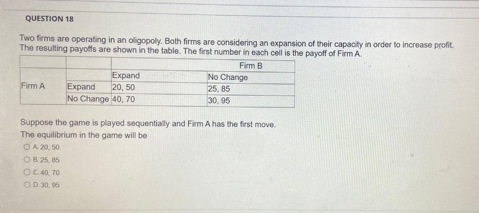 QUESTION 18
Two firms are operating in an oligopoly. Both firms are considering an expansion of their capacity in order to increase profit.
The resulting payoffs are shown in the table. The first number in each cell is the payoff of Firm A.
Firm B
Firm A
Expand
Expand
20, 50
No Change 40, 70
No Change
25,85
30, 95
Suppose the game is played sequentially and Firm A has the first move.
The equilibrium in the game will be
ⒸA. 20, 50
OB. 25, 85
O C. 40, 70
O D.30, 95