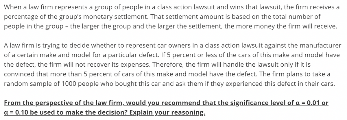 When a law firm represents a group of people in a class action lawsuit and wins that lawsuit, the firm receives a
percentage of the group's monetary settlement. That settlement amount is based on the total number of
people in the group – the larger the group and the larger the settlement, the more money the firm will receive.
A law firm is trying to decide whether to represent car owners in a class action lawsuit against the manufacturer
of a certain make and model for a particular defect. If 5 percent or less of the cars of this make and model have
the defect, the firm will not recover its expenses. Therefore, the firm will handle the lawsuit only if it is
convinced that more than 5 percent of cars of this make and model have the defect. The firm plans to take a
random sample of 1000 people who bought this car and ask them if they experienced this defect in their cars.
From the perspective of the law firm, would you recommend that the significance level of a = 0.01 or
a = 0.10 be used to make the decision? Explain your reasoning.
