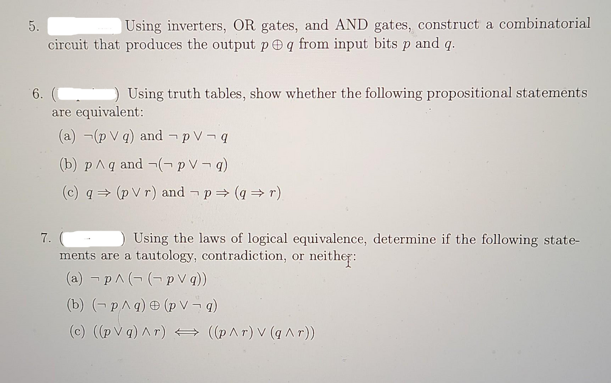 5.
Using inverters, OR gates, and AND gates, construct a combinatorial
circuit that produces the output p q from input bits p and q.
6.
Using truth tables, show whether the following propositional statements
are equivalent:
(a) (p V q) and pVq
(b) p^ q and ¬(¬p V¬q)
(c) q⇒ (p V r) and − p ⇒ (q ⇒r).
7.
Using the laws of logical equivalence, determine if the following state-
ments are a tautology, contradiction, or neither:
(a) p^(-(p\q))
(b) (p^q) (pv¬q)
(c) ((pVg) ^r) = ((p^r) V (q^r))