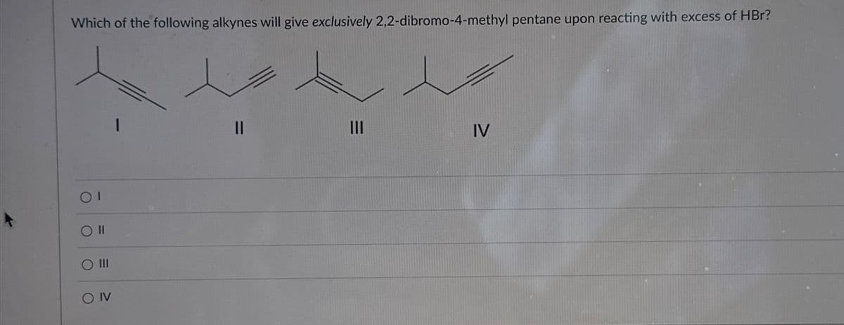 Which of the following alkynes will give exclusively 2,2-dibromo-4-methyl pentane upon reacting with excess of HBr?
ΟΙ
O II
O III
O IV
||
III
=
IV