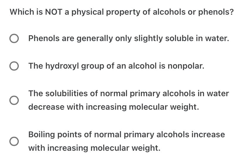 Which is NOT a physical property of alcohols or phenols?
O Phenols are generally only slightly soluble in water.
O The hydroxyl group of an alcohol is nonpolar.
The solubilities of normal primary alcohols in water
decrease with increasing molecular weight.
Boiling points of normal primary alcohols increase
with increasing molecular weight.
