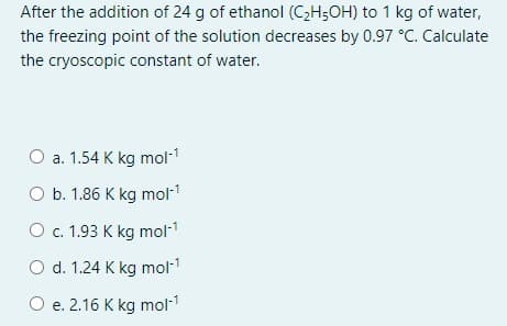 After the addition of 24 g of ethanol (CH;OH) to 1 kg of water,
the freezing point of the solution decreases by 0.97 °C. Calculate
the cryoscopic constant of water.
O a. 1.54 K kg mol-1
O b. 1.86 K kg mol1
O c. 1.93 K kg mol-1
O d. 1.24 K kg mol-1
O e. 2.16 K kg mol-1
