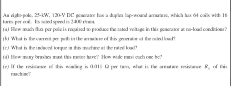 An eight-pole, 25-kW, 120-V DC generator has a duplex lap-wound armature, which has 64 coils with 16
turns per coil. Its rated speed is 2400 r/min.
(a) How much flux per pole is required to produce the rated voltage in this generator at no-load conditions?
(b) What is the current per path in the armature of this generator at the rated load?
(c) What is the induced torque in this machine at the rated load?
|(d) How many brushes must this motor have? How wide must each one be?
(e) If the resistance of this winding is 0.011 2 per turn, what is the armature resistance R of this
machine?

