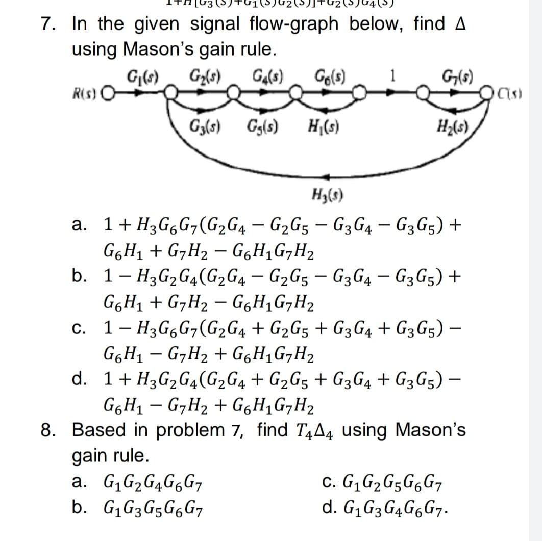 7. In the given signal flow-graph below, find A
using Mason's gain rule.
G(6)
Gz{s)
Ga(s)
Go(s)
1
G(s)
R(s)
G3(s)
Gg(s)
H(s)
H;(s)
H3(s)
a. 1+ H3G,G¬(G2G4 – G2G5 – G3G4 – G3G5) +
G6H1 + G,H2 – GgH,G,H2
b. 1- H3G2G4(G2G4 – G2G5 – G3G4 – G3G5) +
|
|
-
GGH1 + G,H2 – GgH,G¬H2
c. 1- H3G6G,(G2G4 + G2G5 + G3 G4 + G3G5) –
G6H1 – G,H2 + GgH,G,H2
d. 1+ H3G2G4(G2G4 + G2G5 + G3G4 + G3G5) –
G6H1 – G,H2 + G6H1G,H2
8. Based in problem 7, find T¼A4 using Mason's
gain rule.
a. G,G2G4G6G7
b. G,G3G5G6G7
c. G, G2G5G6G7
d. G,G3G4G6G7.
