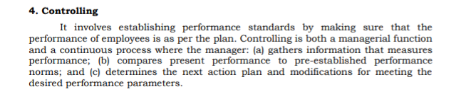 4. Controlling
It involves establishing performance standards by making sure that the
performance of employees is as per the plan. Controlling is both a managerial function
and a continuous process where the manager: (a) gathers information that measures
performance; (b) compares present performance to pre-established performance
norms; and (c) determines the next action plan and modifications for meeting the
desired performance parameters.
