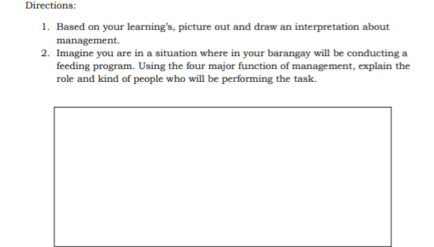 Directions:
1. Based on your learning's, picture out and draw an interpretation about
management.
2. Imagine you are in a situation where in your barangay will be conducting a
feeding program. Using the four major function of management, explain the
role and kind of people who will be performing the task.

