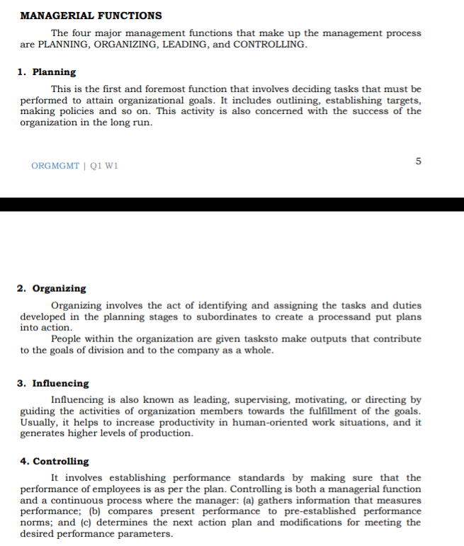 MANAGERIAL FUNCTIONS
The four major management functions that make up the management process
are PLANNING, ORGANIZING, LEADING, and CONTROLLING.
1. Planning
This is the first and foremost function that involves deciding tasks that must be
performed to attain organizational goals. It includes outlining, establishing targets,
making policies and so on. This activity is also concerned with the success of the
organization in the long run.
ORGMGMT | Q1 wi
2. Organizing
Organizing involves the act of identifying and assigning the tasks and duties
developed in the planning stages to subordinates to create a processand put plans
into action.
People within the organization are given tasksto make outputs that contribute
to the goals of division and to the company as a whole.
3. Influencing
Influencing is also known as leading, supervising, motivating, or directing by
guiding the activities of organization members towards the fulfillment of the goals.
Usually, it helps to increase productivity in human-oriented work situations, and it
generates higher levels of production.
4. Controlling
It involves establishing performance standards by making sure that the
performance of employees is as per the plan. Controlling is both a managerial function
and a continuous process where the manager: (a) gathers information that measures
performance; (b) compares present performance to pre-established performance
norms; and (c) determines the next action plan and modifications for meeting the
desired performance parameters.
