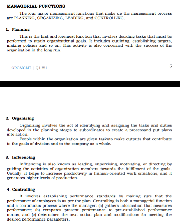 MANAGERIAL FUNCTIONS
The four major management functions that make up the management process
are PLANNING, ORGANIZING, LEADING, and CONTROLLING.
1. Planning
This is the first and foremost function that involves deciding tasks that must be
performed to attain organizational goals. It includes outlining, establishing targets,
making policies and so on. This activity is also concerned with the success of the
organization in the long run.
ORGMGMT| Q1 Wi
2. Organizing
Organizing involves the act of identifying and assigning the tasks and duties
developed in the planning stages to subordinates to create a processand put plans
into action.
People within the organization are given tasksto make outputs that contribute
to the goals of division and to the company as a whole.
3. Influencing
Influencing is also known as leading, supervising, motivating, or directing by
guiding the activities of organization members towards the fulfillment of the goals.
Usually, it helps to increase productivity in human-oriented work situations, and it
generates higher levels of production.
4. Controlling
It involves establishing performance standards by making sure that the
performance of employees is as per the plan. Controlling is both a managerial function
and a continuous process where the manager: (a) gathers information that measures
performance; (b) compares present performance to pre-established performance
norms; and (c) determines the next action plan and modifications for meeting the
desired performance parameters.
