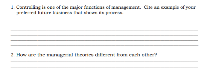 1. Controlling is one of the major functions of management. Cite an example of your
preferred future business that shows its process.
2. How are the managerial theories different from each other?

