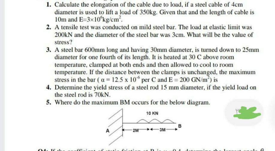 1. Calculate the elongation of the cable due to load, if a steel cable of 4cm
diameter is used to lift a load of 350kg. Given that and the length of cable is
10m and E=3x10°kg/cm.
2. A tensile test was conducted on mild steel bar. The load at elastic limit was
200KN and the diameter of the steel bar was 3cm. What will be the value of
stress?
3. A steel bar 600mm long and having 30mm diameter, is turned down to 25mm
diameter for one fourth of its length. It is heated at 30 C above room
temperature, clamped at both ends and then allowed to cool to room
temperature. If the distance between the clamps is unchanged, the maximum
stress in the bar (a 12.5 x 10 per C and E = 200 GN/m) is
4. Determine the yield stress of a steel rod 15 mm diameter, if the yield load on
the steel rod is 70kN.
5. Where do the maximum BM occurs for the below diagram.
10 KN
в
-2M 3M-
A
