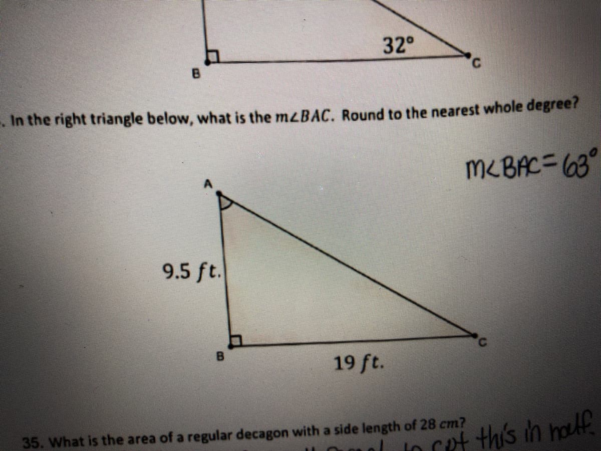 32°
B.
. In the right triangle below, what is the mzBAC. Round to the nearest whole degree?
MCBAC= (68°
9.5 ft.
19 ft.
35. What is the area of a regular decagon with a side length of 28 cm?
nto cet this ih houlf
B.

