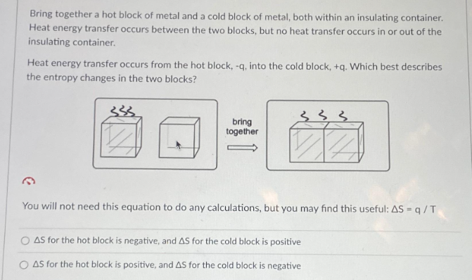Bring together a hot block of metal and a cold block of metal, both within an insulating container.
Heat energy transfer occurs between the two blocks, but no heat transfer occurs in or out of the
insulating container.
Heat energy transfer occurs from the hot block, -q, into the cold block, +q. Which best describes
the entropy changes in the two blocks?
bring
together
33
You will not need this equation to do any calculations, but you may find this useful: AS = q / T
AS for the hot block is negative, and AS for the cold block is positive
O AS for the hot block is positive, and AS for the cold block is negative