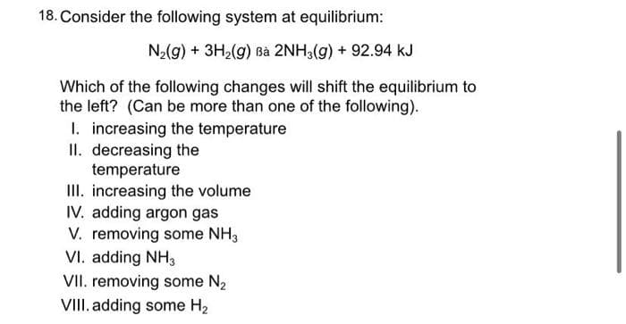 18. Consider the following system at equilibrium:
Nz(g) + 3H2(g) Bà 2NH3(g) + 92.94 kJ
Which of the following changes will shift the equilibrium to
the left? (Can be more than one of the following).
I. increasing the temperature
II. decreasing the
temperature
III. increasing the volume
IV. adding argon gas
V. removing some NH3
VI. adding NH3
VII. removing some N₂
VIII. adding some H₂