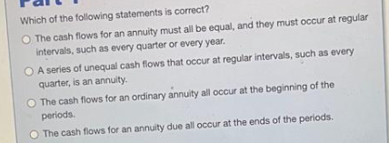 Which of the following statements is correct?
The cash flows for an annuity must all be equal, and they must occur at regular
intervals, such as every quarter or every year.
A series of unequal cash flows that occur at regular intervals, such as every
quarter, is an annuity.
The cash flows for an ordinary annuity all occur at the beginning of the
periods.
The cash flows for an annuity due all occur at the ends of the periods.
