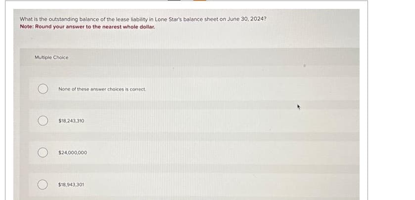 What is the outstanding balance of the lease liability in Lone Star's balance sheet on June 30, 2024?
Note: Round your answer to the nearest whole dollar.
Multiple Choice
None of these answer choices is correct.
$18,243,310
$24,000,000
$18,943,301