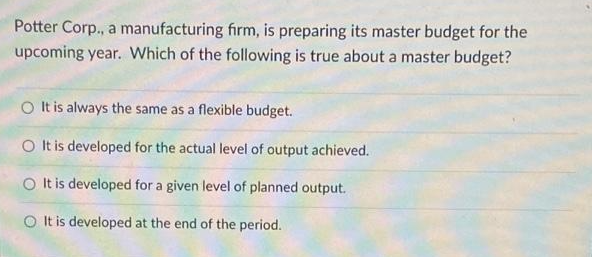 Potter Corp., a manufacturing firm, is preparing its master budget for the
upcoming year. Which of the following is true about a master budget?
O It is always the same as a flexible budget.
O It is developed for the actual level of output achieved.
It is developed for a given level of planned output.
O It is developed at the end of the period.