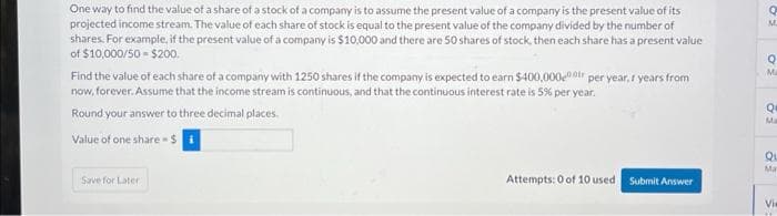 One way to find the value of a share of a stock of a company is to assume the present value of a company is the present value of its
projected income stream. The value of each share of stock is equal to the present value of the company divided by the number of
shares. For example, if the present value of a company is $10,000 and there are 50 shares of stock, then each share has a present value
of $10,000/50-$200.
Find the value of each share of a company with 1250 shares if the company is expected to earn $400,00000 per year, I years from
now, forever. Assume that the income stream is continuous, and that the continuous interest rate is 5% per year.
Round your answer to three decimal places.
Value of one share - $
Save for Later
Attempts: 0 of 10 used.
Submit Answer
Q
FO
M
Q
Ma
Q
Ma
Qu
Ma
Vie