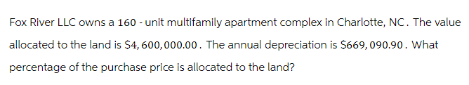Fox River LLC owns a 160 - unit multifamily apartment complex in Charlotte, NC. The value
allocated to the land is $4,600,000.00. The annual depreciation is $669,090.90. What
percentage of the purchase price is allocated to the land?