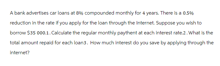 A bank advertises car loans at 8% compounded monthly for 4 years. There is a 0.5%
reduction in the rate if you apply for the loan through the Internet. Suppose you wish to
borrow $35 000.1. Calculate the regular monthly paythent at each interest rate.2. What is the
total amount repaid for each loan3. How much interest do you save by applying through the
internet?