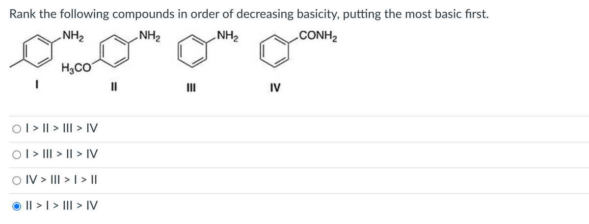 Rank the following compounds in order of decreasing basicity, putting the most basic first.
NH 2
. NH2
NH₂
CONH2
H3CO
0 | > || > ]]| > IV
0 | > ]|| > || > IV
IV > III > | > ||
© II > | > ]]| > IV
IV
