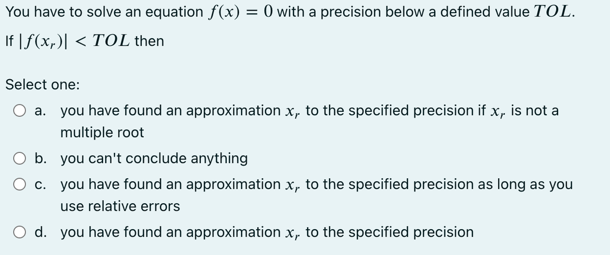 You have to solve an equation ƒ(x) = 0 with a precision below a defined value TOL.
If |ƒ(x₁)| < TOL then
Select one:
a.
b.
c.
you have found an approximation x, to the specified precision if x,.
multiple root
is not a
you can't conclude anything
you have found an approximation x, to the specified precision as long as you
use relative errors
d. you have found an approximation x, to the specified precision
