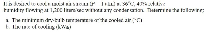 It is desired to cool a moist air stream (P = 1 atm) at 36°C, 40% relative
humidity flowing at 1,200 liters/sec without any condensation. Determine the following:
a. The minimum dry-bulb temperature of the cooled air (°C)
b. The rate of cooling (kWh)