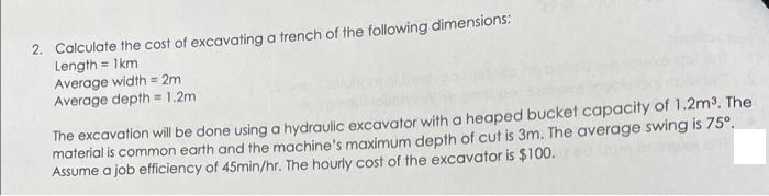 2. Calculate the cost of excavating a trench of the following dimensions:
Length = 1km
Average width = 2m
Average depth = 1.2m
The excavation will be done using a hydraulic excavator with a heaped bucket capacity of 1.2m³. The
material is common earth and the machine's maximum depth of cut is 3m. The average swing is 75º.
Assume a job efficiency of 45min/hr. The hourly cost of the excavator is $100.