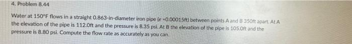 4. Problem 8.44
Water at 150°F flows in a straight 0.863-in-diameter iron pipe (e -0.00015ft) between points A and B 350ft apart. At A
the elevation of the pipe is 112.0ft and the pressure is 8.35 psi. At B the elevation of the pipe is 105.0ft and the
pressure is 8.80 psi. Compute the flow rate as accurately as you can.